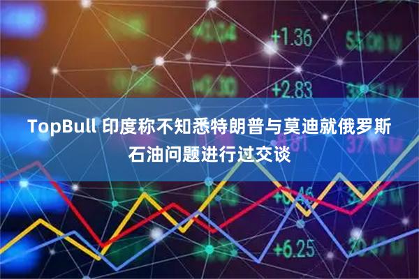 TopBull 印度称不知悉特朗普与莫迪就俄罗斯石油问题进行过交谈