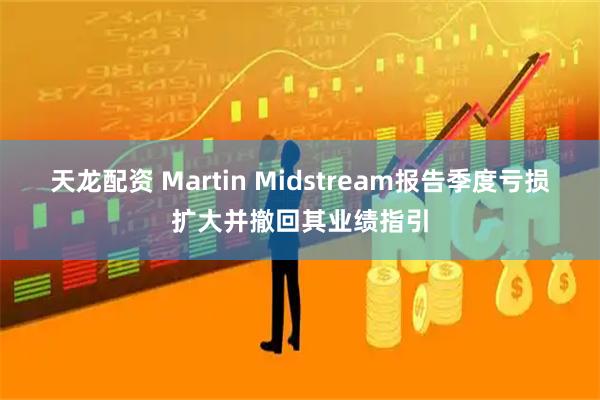 天龙配资 Martin Midstream报告季度亏损扩大并撤回其业绩指引
