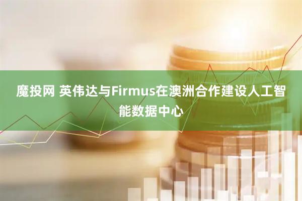 魔投网 英伟达与Firmus在澳洲合作建设人工智能数据中心