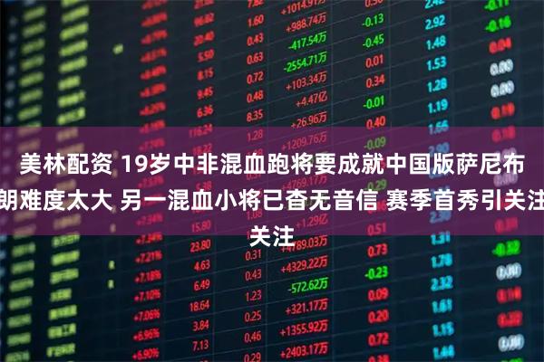 美林配资 19岁中非混血跑将要成就中国版萨尼布朗难度太大 另一混血小将已杳无音信 赛季首秀引关注