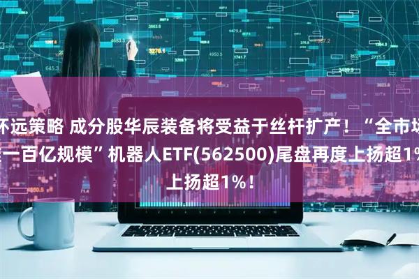 怀远策略 成分股华辰装备将受益于丝杆扩产！“全市场唯一百亿规模”机器人ETF(562500)尾盘再度上扬超1%！