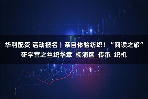华利配资 活动报名丨亲自体验纺织!“阅读之旅”研学营之丝织华章_杨浦区_传承_织机