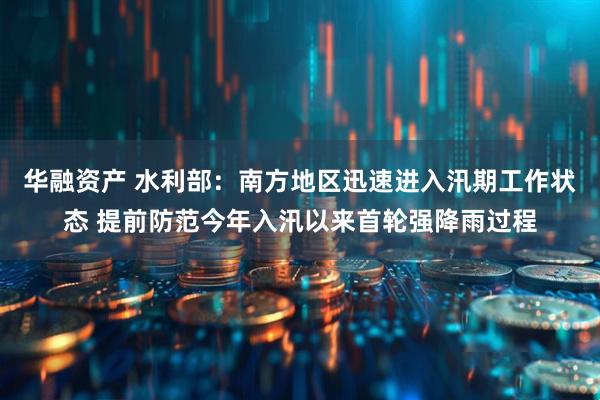 华融资产 水利部:南方地区迅速进入汛期工作状态 提前防范今年入汛以来首轮强降雨过程