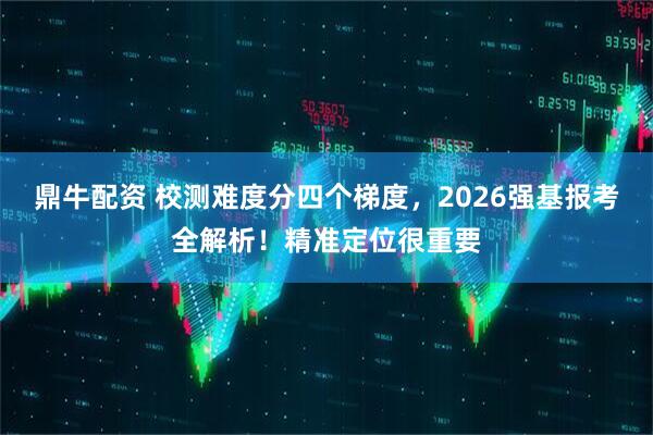 鼎牛配资 校测难度分四个梯度，2026强基报考全解析！精准定位很重要