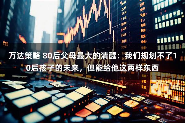 万达策略 80后父母最大的清醒:我们规划不了10后孩子的未来,但能给他这两样东西