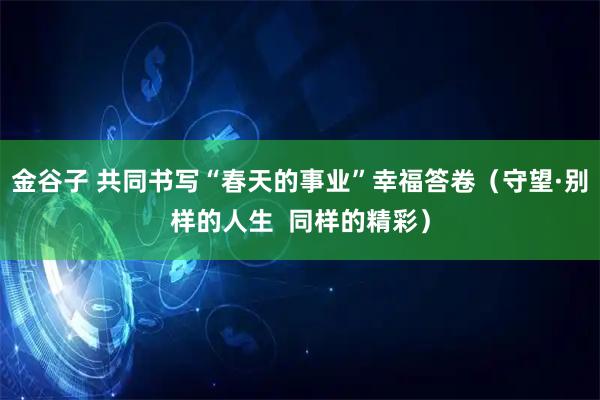 金谷子 共同书写“春天的事业”幸福答卷(守望·别样的人生 同样的精彩)