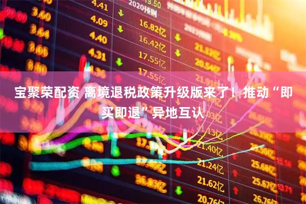 宝聚荣配资 离境退税政策升级版来了!推动“即买即退”异地互认