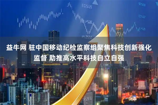 益牛网 驻中国移动纪检监察组聚焦科技创新强化监督 助推高水平科技自立自强