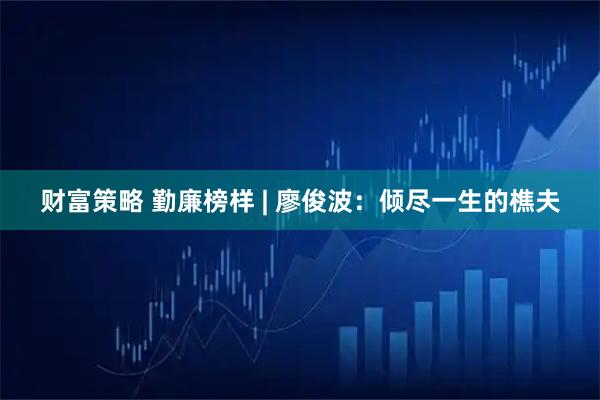 财富策略 勤廉榜样 | 廖俊波：倾尽一生的樵夫