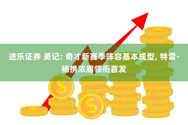 途乐证券 美记: 奇才新赛季阵容基本成型, 特雷-杨携浓眉领衔首发
