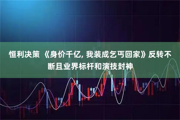 恒利决策 《身价千亿, 我装成乞丐回家》反转不断且业界标杆和演技封神