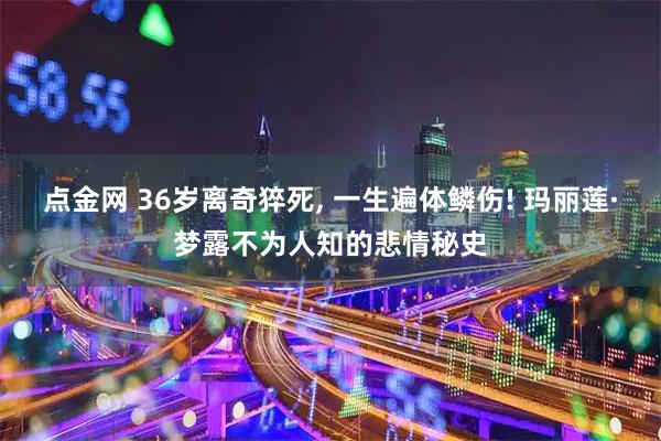 点金网 36岁离奇猝死, 一生遍体鳞伤! 玛丽莲·梦露不为人知的悲情秘史