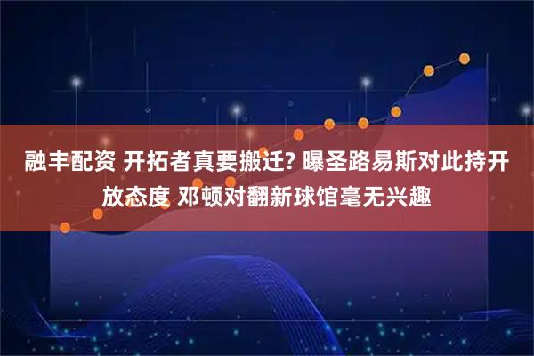融丰配资 开拓者真要搬迁? 曝圣路易斯对此持开放态度 邓顿对翻新球馆毫无兴趣