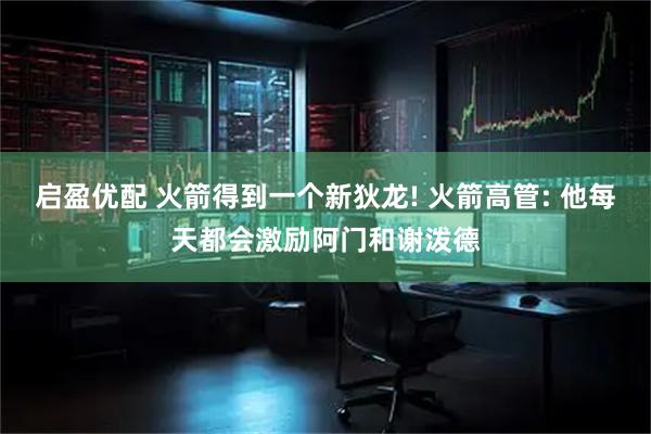 启盈优配 火箭得到一个新狄龙! 火箭高管: 他每天都会激励阿门和谢泼德