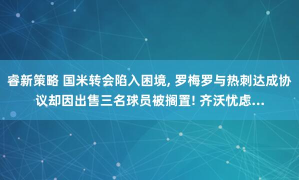 睿新策略 国米转会陷入困境, 罗梅罗与热刺达成协议却因出售三名球员被搁置! 齐沃忧虑...