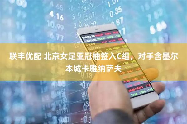 联丰优配 北京女足亚冠抽签入C组，对手含墨尔本城卡雅纳萨夫