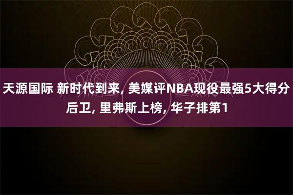 天源国际 新时代到来, 美媒评NBA现役最强5大得分后卫, 里弗斯上榜, 华子排第1