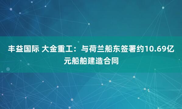 丰益国际 大金重工：与荷兰船东签署约10.69亿元船舶建造合同